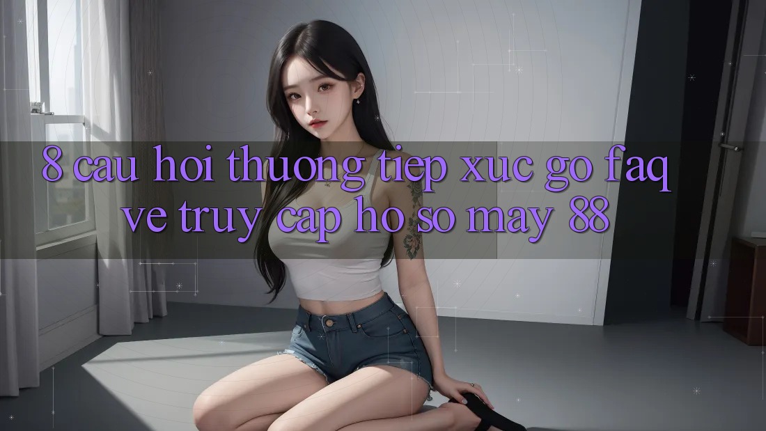 8. Câu Hỏi Thường Tiếp xúc gỡ (FAQ) Về Truy cập hồ sơ May-88