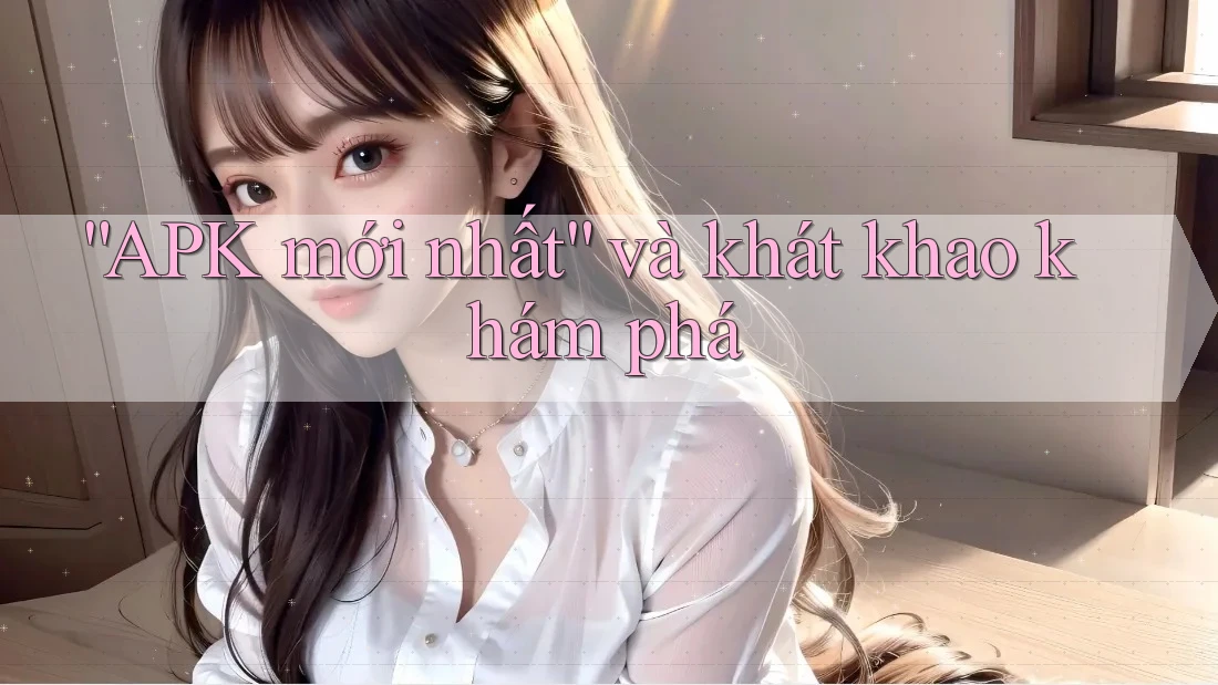 “APK mới nhất” và khát khao khám phá
