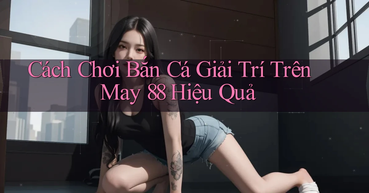 cách chơi bắn cá giải trí trên may 88 hiệu quả
