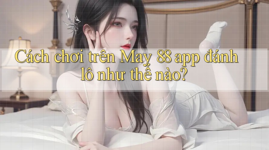 Cách chơi trên May 88 app đánh lô như thế nào?