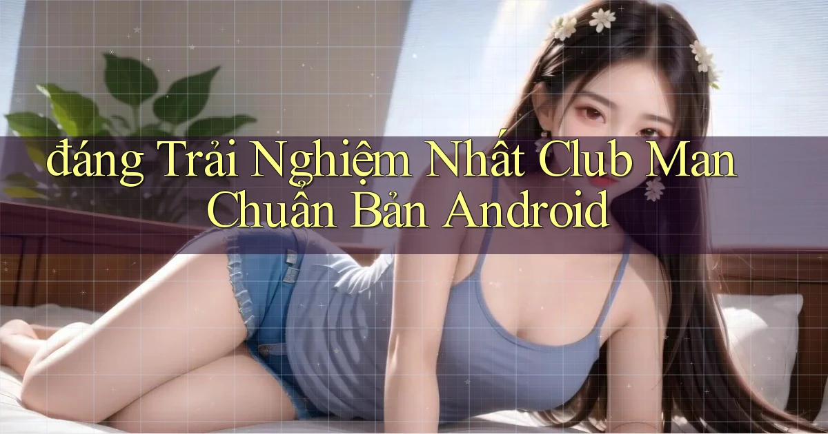 đáng trải nghiệm nhất club man chuẩn bản android