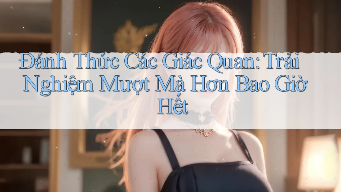Đánh Thức Các Giác Quan: Trải Nghiệm Mượt Mà Hơn Bao Giờ Hết