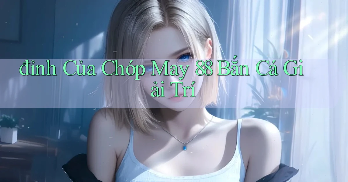 đỉnh của chóp may 88 bắn cá giải trí