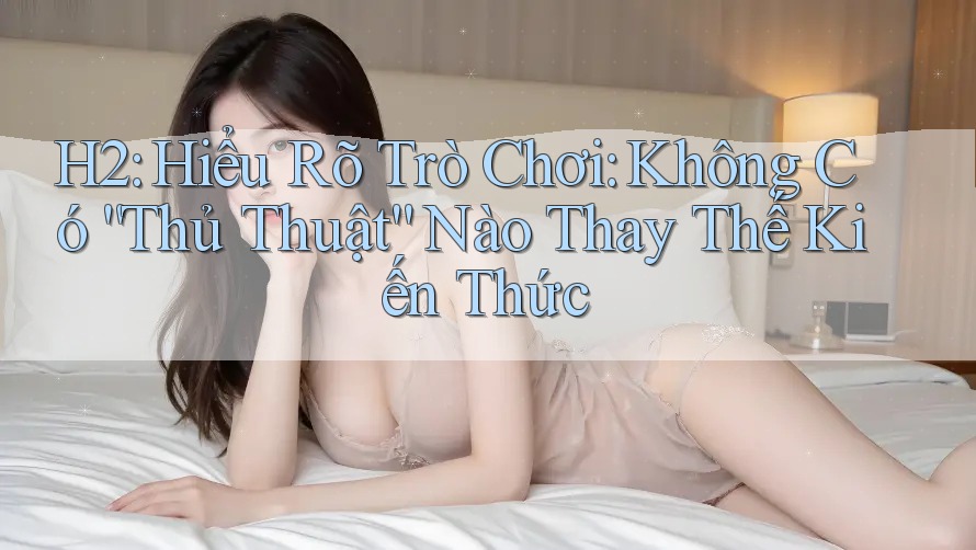 H2: Hiểu Rõ Trò Chơi: Không Có “Thủ Thuật” Nào Thay Thế Kiến Thức