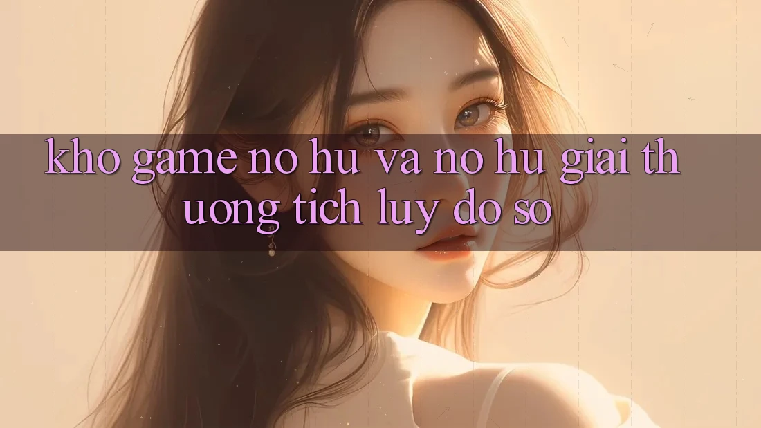 Kho game Nổ hũ và nổ hũ giải thưởng tích lũy đồ sộ