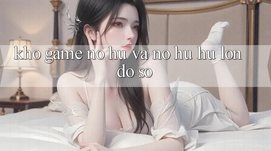 Kho game Nổ hũ và nổ hũ hũ lớn đồ sộ