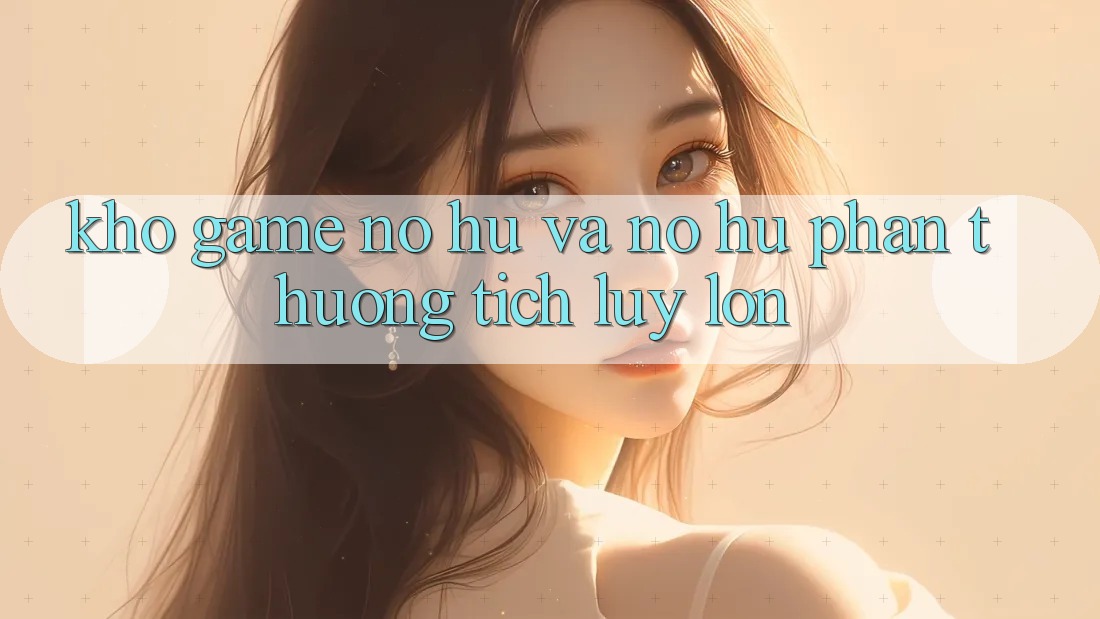Kho game Nổ hũ và nổ hũ phần thưởng tích lũy lớn