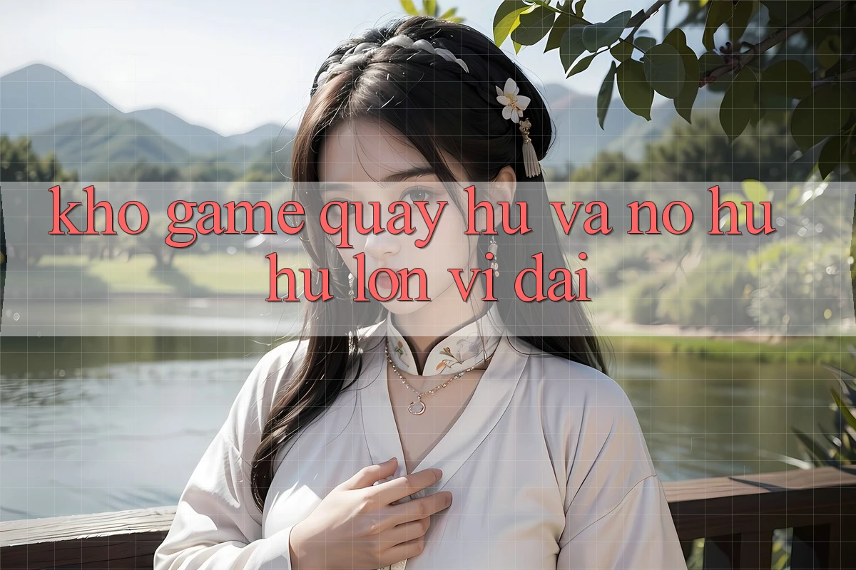 Kho game Quay hũ và nổ hũ hũ lớn vĩ đại