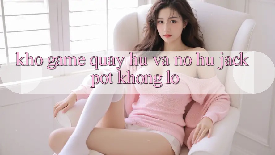 Kho game Quay hũ và nổ hũ jackpot khổng lồ