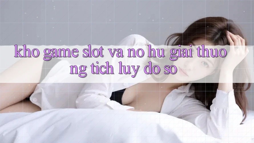 Kho game Slot và nổ hũ giải thưởng tích lũy đồ sộ
