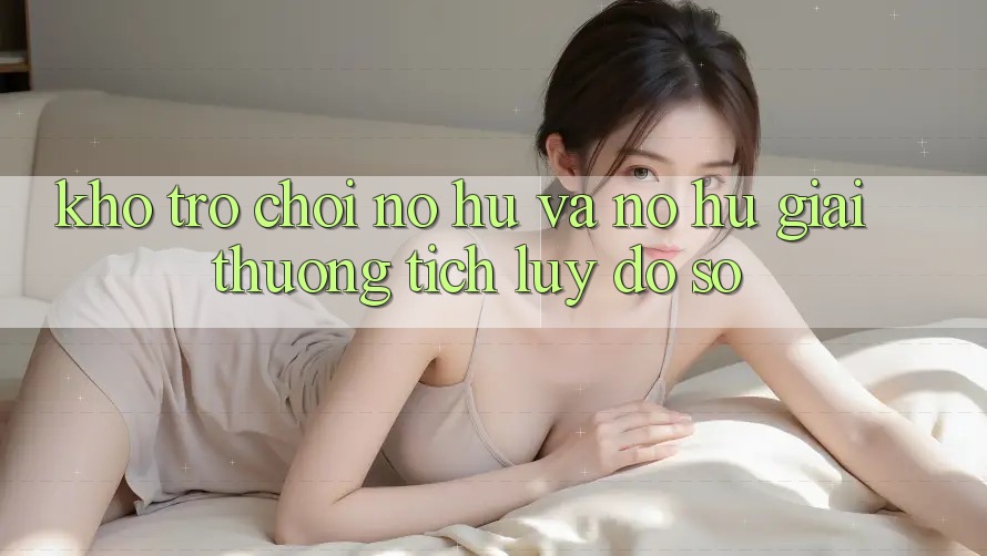 Kho trò chơi Nổ hũ và nổ hũ giải thưởng tích lũy đồ sộ