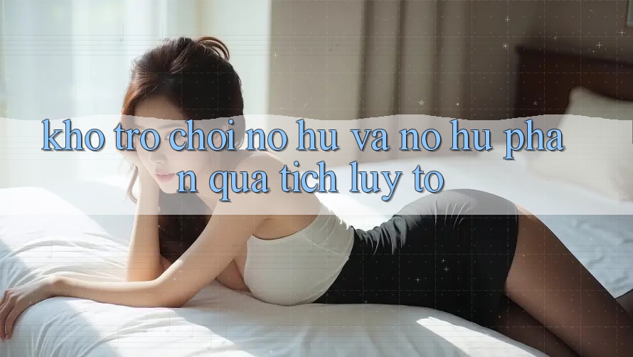 Kho trò chơi Nổ hũ và nổ hũ phần quà tích lũy to