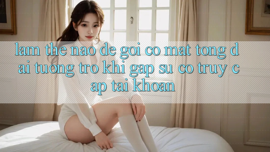 Làm thế nào để gọi có mặt tổng đài tương trợ khi gặp sự cố truy cập tài khoản?