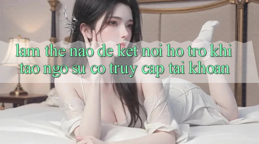 Làm thế nào để kết nối hỗ trợ khi tao ngộ sự cố truy cập tài khoản?