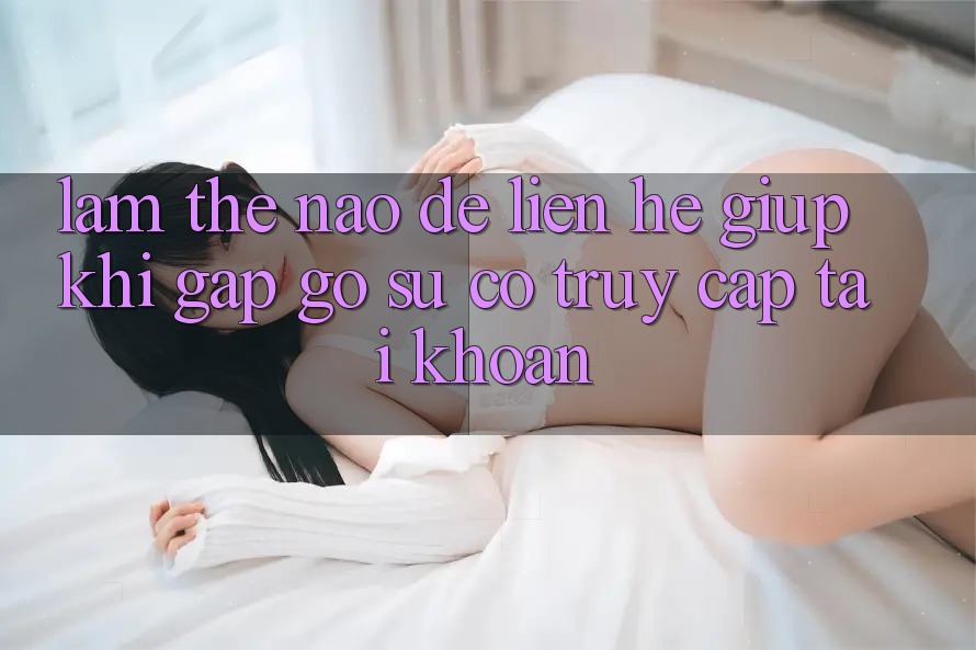 Làm thế nào để liên hệ giúp khi gặp gỡ sự cố truy cập tài khoản?