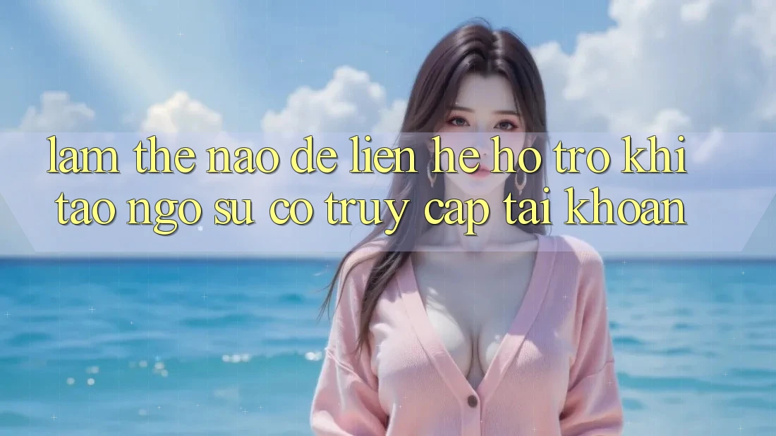 Làm thế nào để liên hệ hỗ trợ khi tao ngộ sự cố truy cập tài khoản?