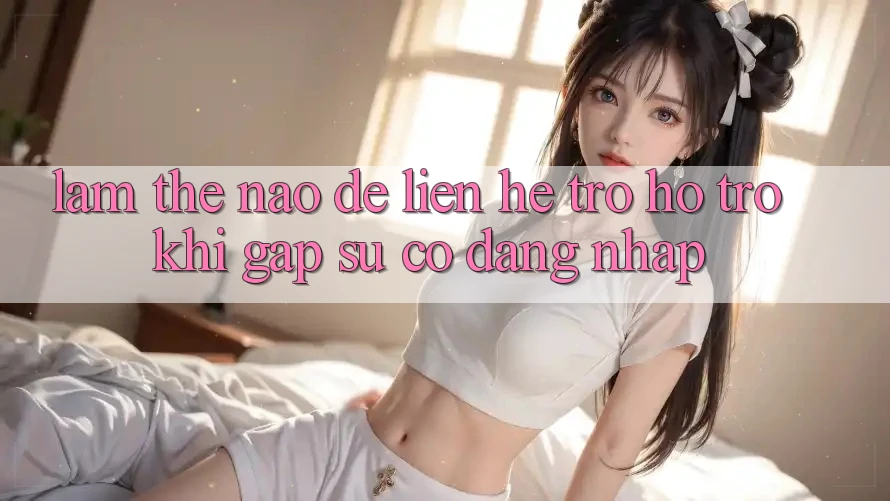 Làm thế nào để liên hệ trợ hỗ trợ khi gặp sự cố đăng nhập?