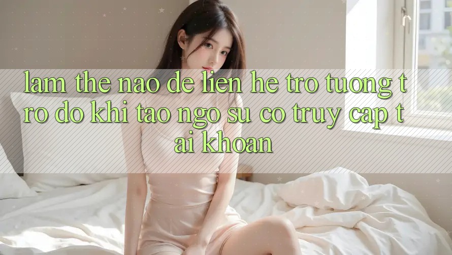 Làm thế nào để liên hệ trợ tương trợ đỡ khi tao ngộ sự cố truy cập tài khoản?
