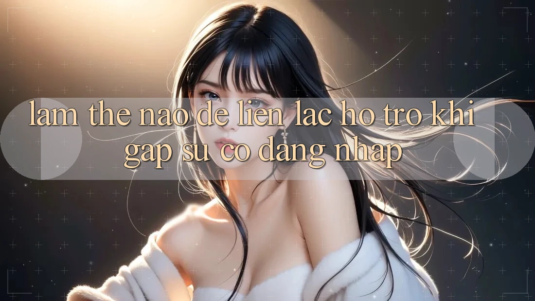 Làm thế nào để liên lạc hỗ trợ khi gặp sự cố đăng nhập?