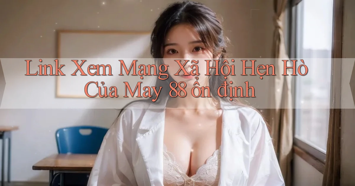 link xem mạng xã hội hẹn hò của may 88 ổn định