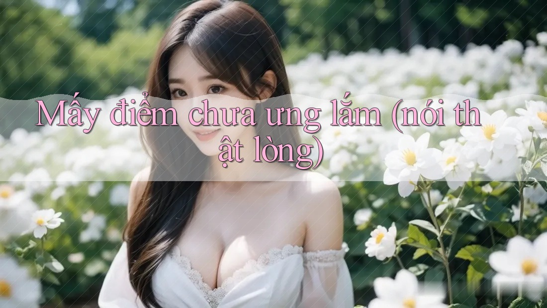 Mấy điểm chưa ưng lắm (nói thật lòng)