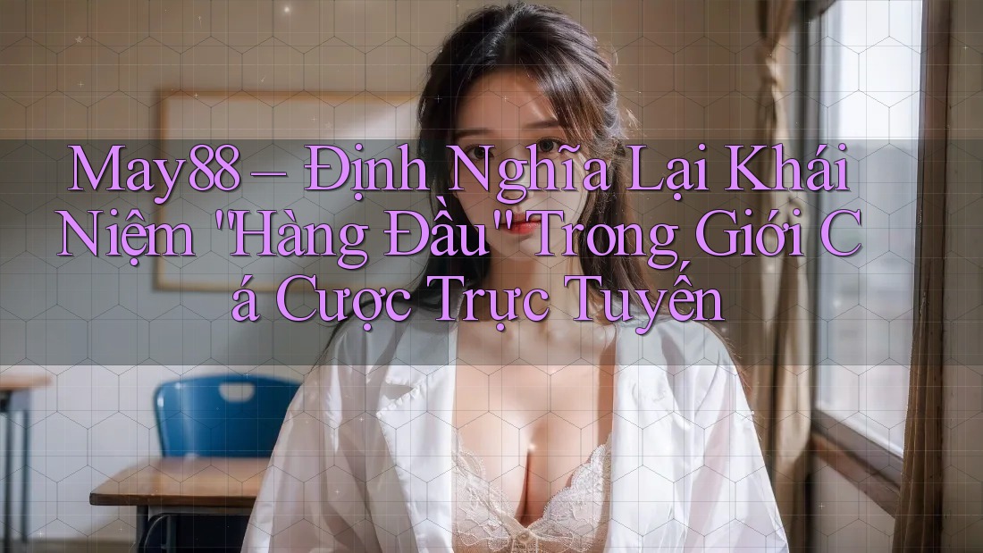 May88 – Định Nghĩa Lại Khái Niệm “Hàng Đầu” Trong Giới Cá Cược Trực Tuyến