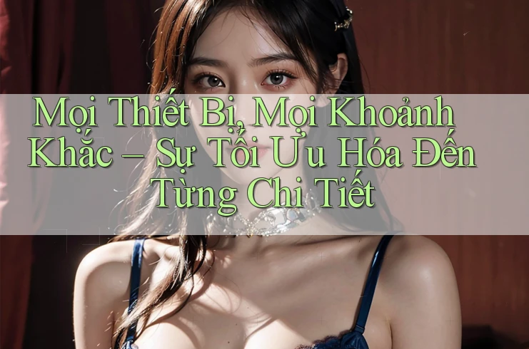 Mọi Thiết Bị, Mọi Khoảnh Khắc – Sự Tối Ưu Hóa Đến Từng Chi Tiết