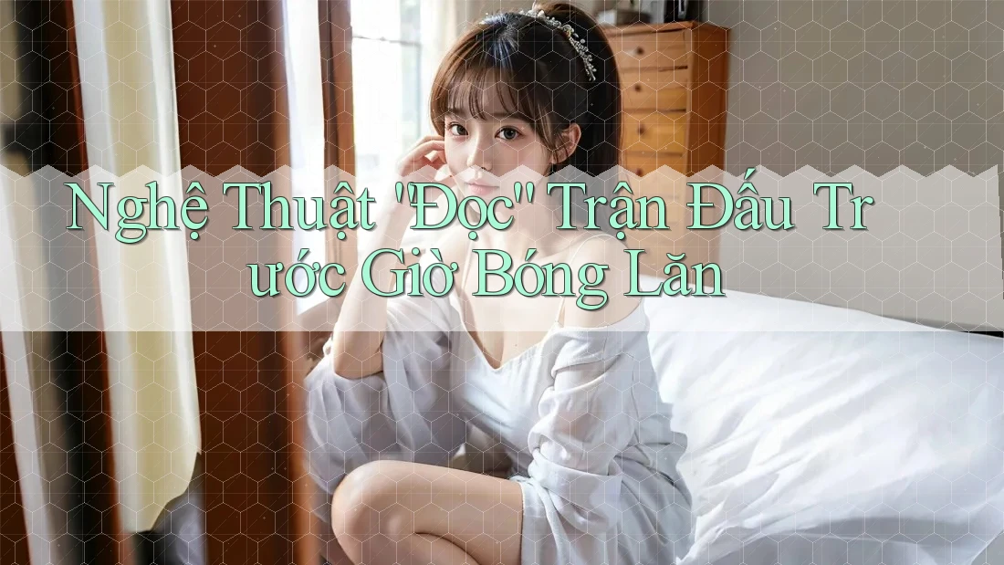 Nghệ Thuật “Đọc” Trận Đấu Trước Giờ Bóng Lăn