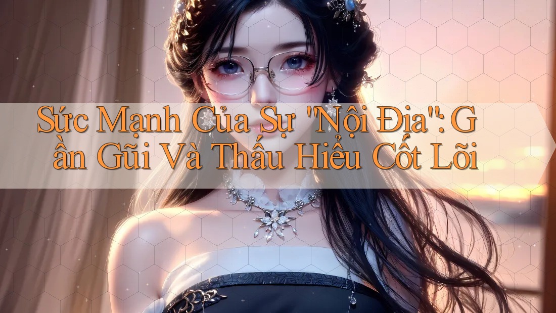 Sức Mạnh Của Sự “Nội Địa”: Gần Gũi Và Thấu Hiểu Cốt Lõi