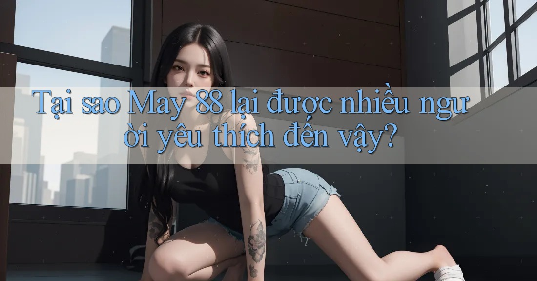 Tại sao May 88 lại được nhiều người yêu thích đến vậy?