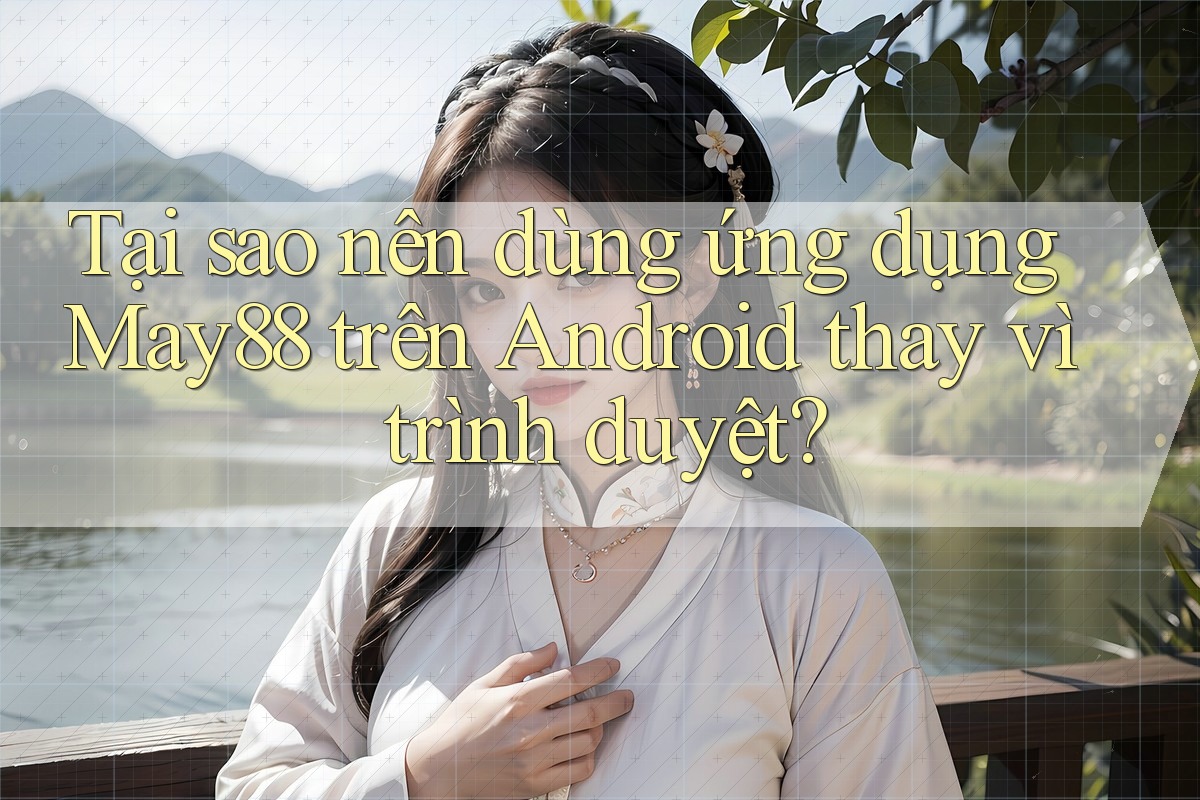 Tại sao nên dùng ứng dụng May88 trên Android thay vì trình duyệt?