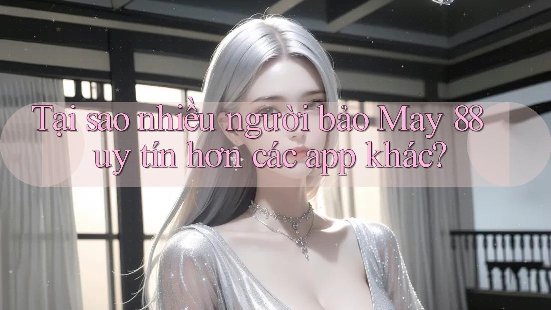 Tại sao nhiều người bảo May 88 uy tín hơn các app khác?
