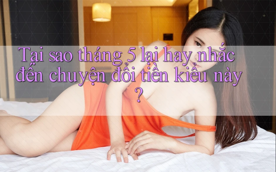 Tại sao tháng 5 lại hay nhắc đến chuyện đổi tiền kiểu này?