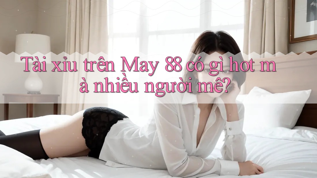 Tài xỉu trên May 88 có gì hot mà nhiều người mê?