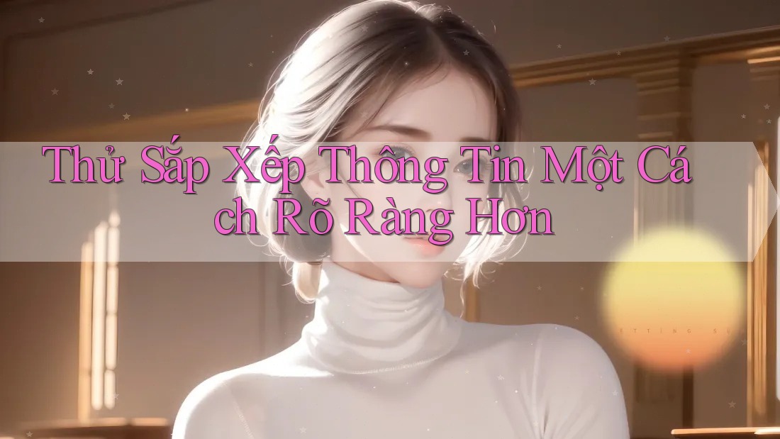 Thử Sắp Xếp Thông Tin Một Cách Rõ Ràng Hơn