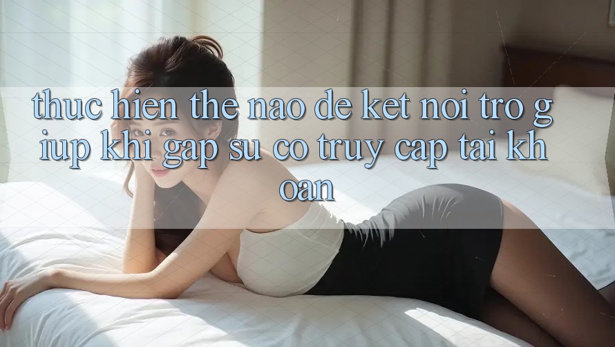Thực hiện thế nào để kết nối trợ giúp khi gặp sự cố truy cập tài khoản?