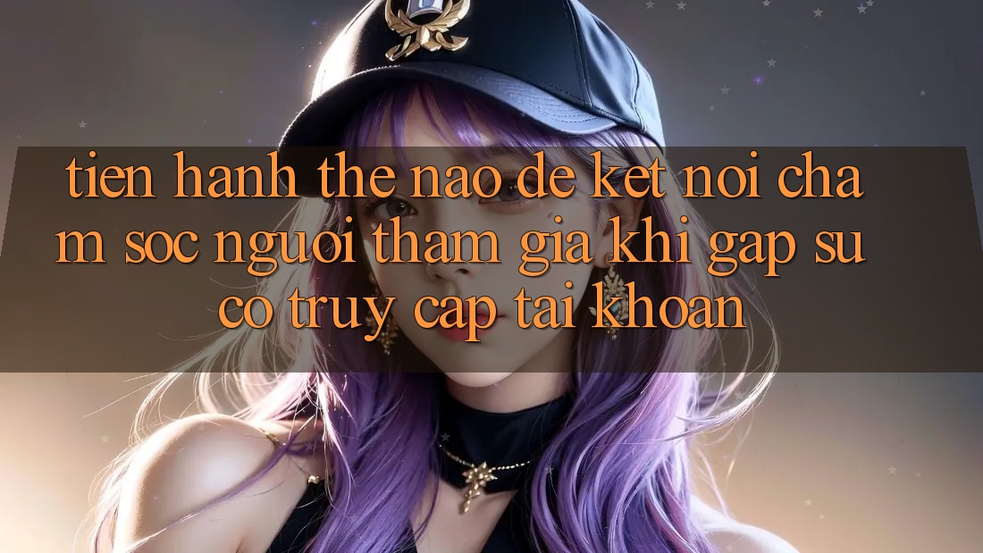 Tiến hành thế nào để kết nối chăm sóc người tham gia khi gặp sự cố truy cập tài khoản?