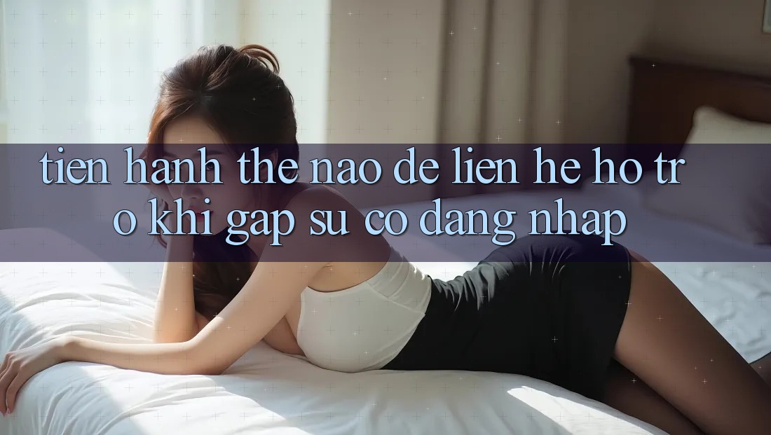 Tiến hành thế nào để liên hệ hỗ trợ khi gặp sự cố đăng nhập?