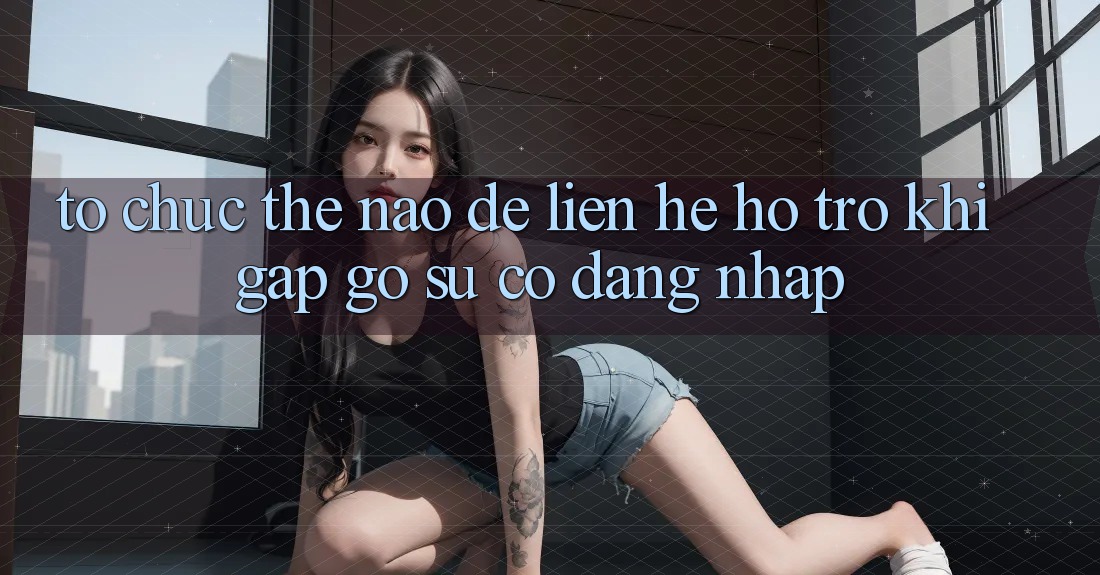 Tổ chức thế nào để liên hệ hỗ trợ khi gặp gỡ sự cố đăng nhập?