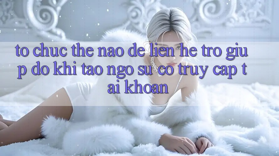 Tổ chức thế nào để liên hệ trợ giúp đỡ khi tao ngộ sự cố truy cập tài khoản?