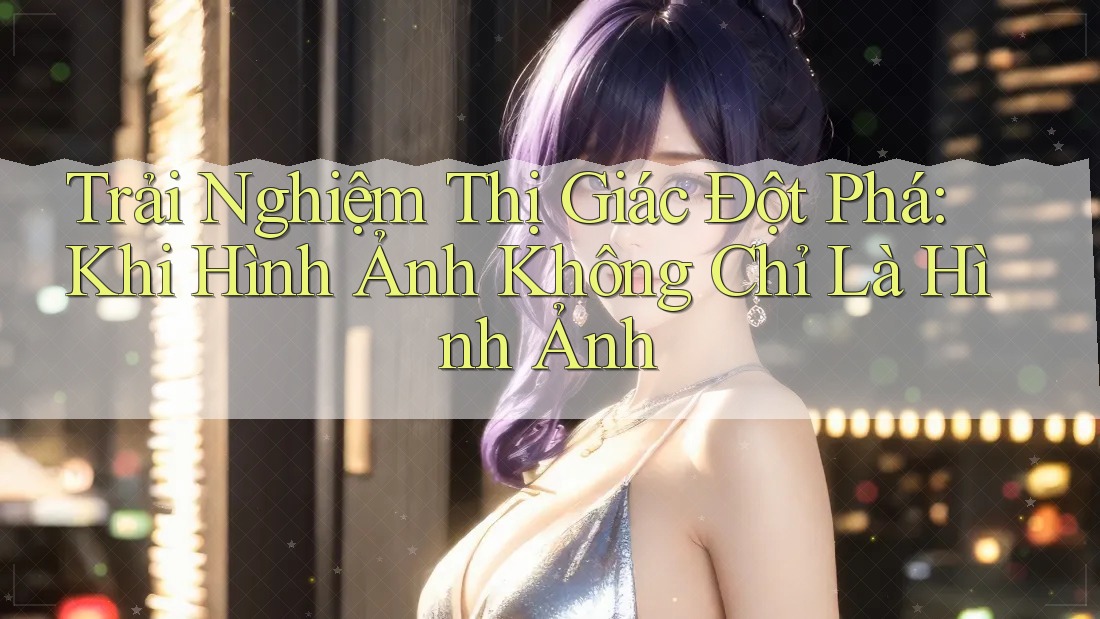 Trải Nghiệm Thị Giác Đột Phá: Khi Hình Ảnh Không Chỉ Là Hình Ảnh
