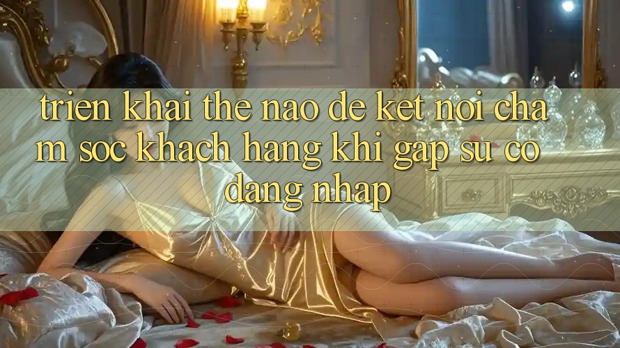 Triển khai thế nào để kết nối chăm sóc khách hàng khi gặp sự cố đăng nhập?