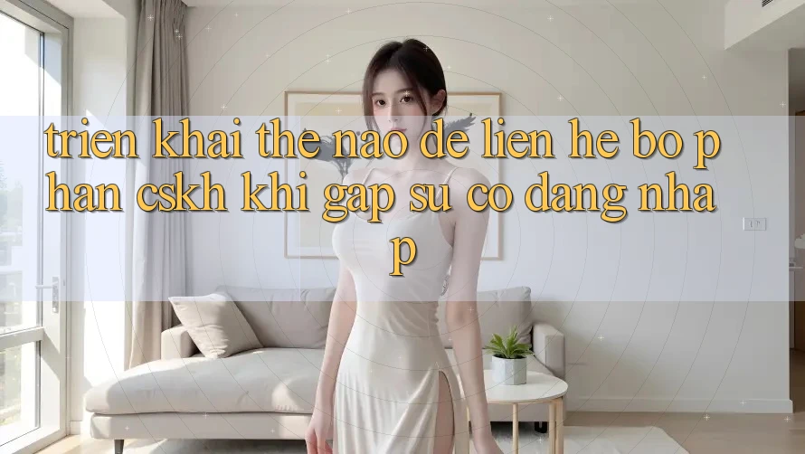Triển khai thế nào để liên hệ bộ phận CSKH khi gặp sự cố đăng nhập?
