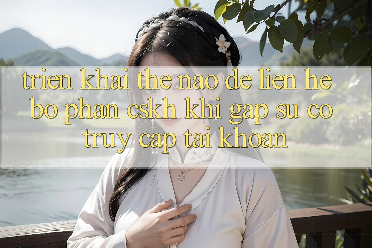 Triển khai thế nào để liên hệ bộ phận CSKH khi gặp sự cố truy cập tài khoản?