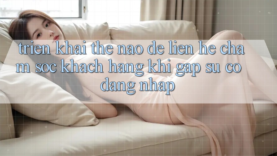 Triển khai thế nào để liên hệ chăm sóc khách hàng khi gặp sự cố đăng nhập?