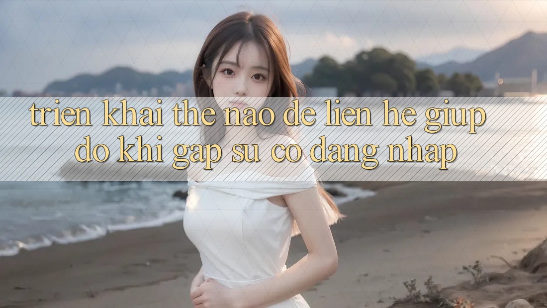 Triển khai thế nào để liên hệ giúp đỡ khi gặp sự cố đăng nhập?