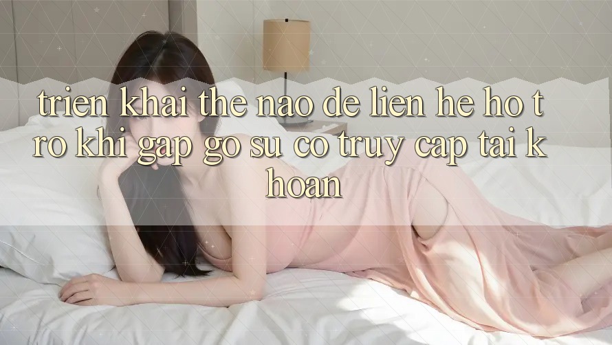 Triển khai thế nào để liên hệ hỗ trợ khi gặp gỡ sự cố truy cập tài khoản?