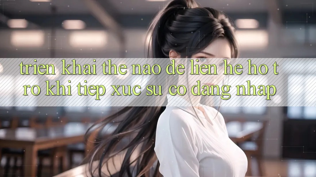 Triển khai thế nào để liên hệ hỗ trợ khi tiếp xúc sự cố đăng nhập?