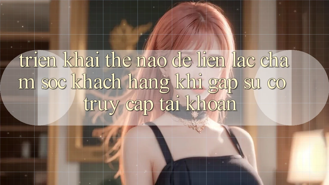Triển khai thế nào để liên lạc chăm sóc khách hàng khi gặp sự cố truy cập tài khoản?