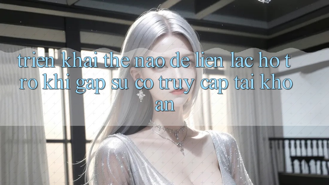 Triển khai thế nào để liên lạc hỗ trợ khi gặp sự cố truy cập tài khoản?